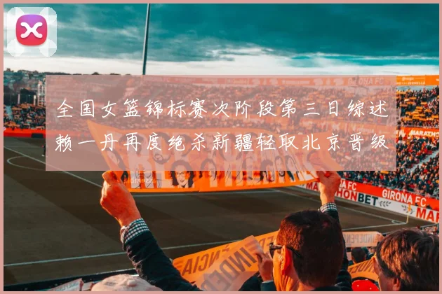 全国女篮锦标赛次阶段第三日综述赖一丹再度绝杀新疆轻取北京晋级在望