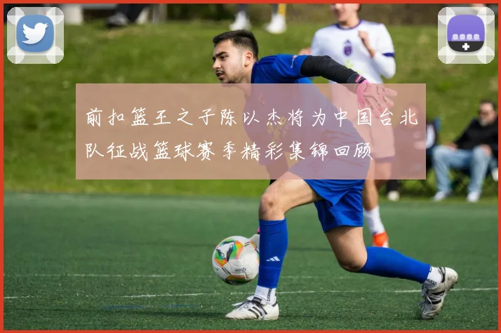 前扣篮王之子陈以杰将为中国台北队征战篮球赛季精彩集锦回顾