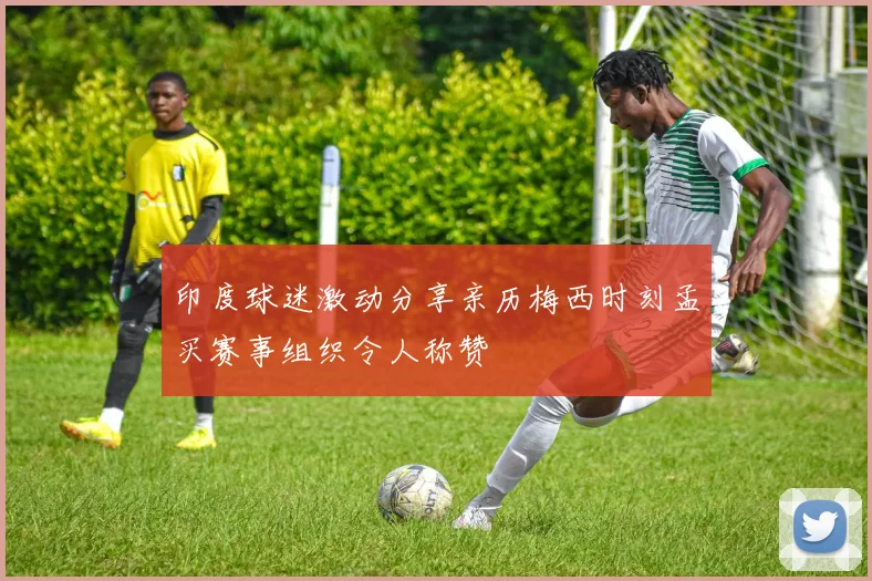 印度球迷激动分享亲历梅西时刻孟买赛事组织令人称赞