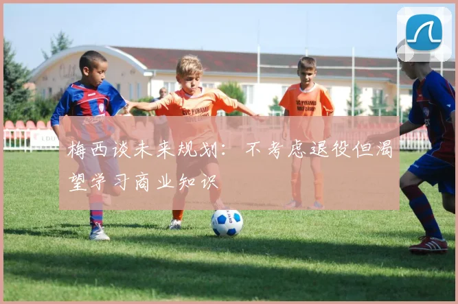 梅西谈未来规划：不考虑退役但渴望学习商业知识