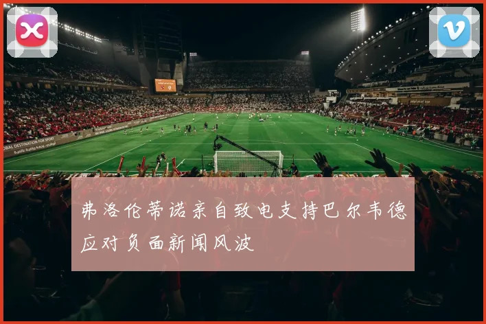 弗洛伦蒂诺亲自致电支持巴尔韦德应对负面新闻风波