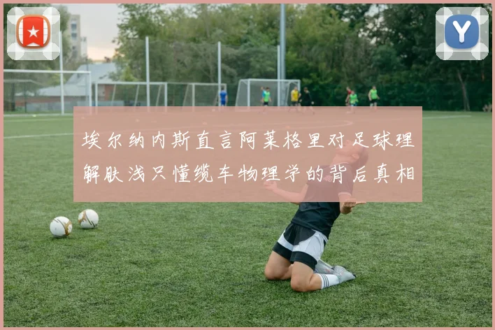 埃尔纳内斯直言阿莱格里对足球理解肤浅只懂缆车物理学的背后真相