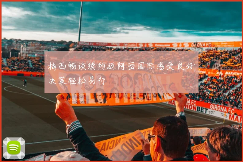 梅西畅谈续约迈阿密国际感受良好决策轻松易行