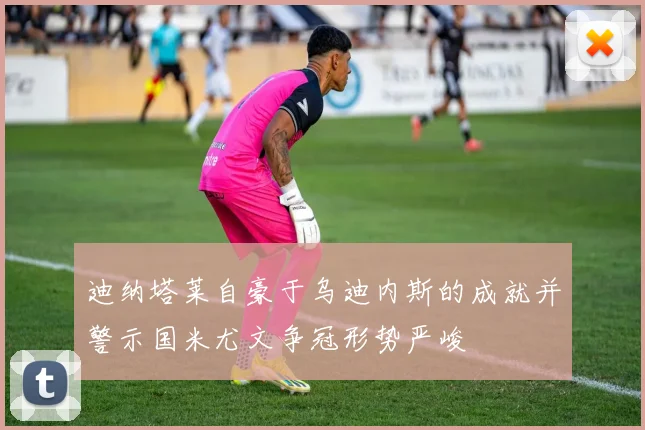 迪纳塔莱自豪于乌迪内斯的成就并警示国米尤文争冠形势严峻