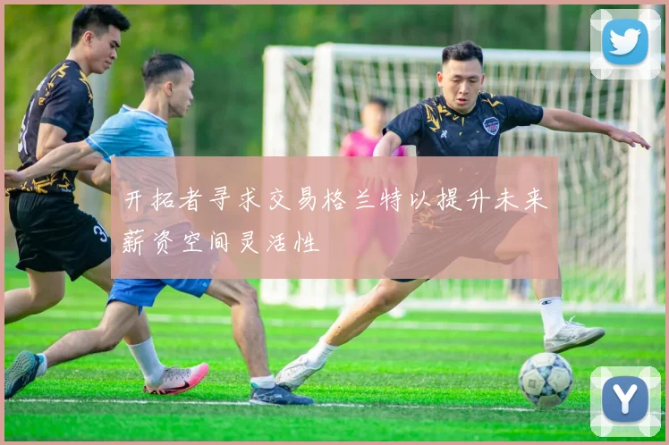 开拓者寻求交易格兰特以提升未来薪资空间灵活性