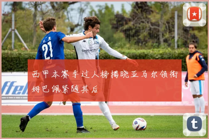 西甲本赛季过人榜揭晓亚马尔领衔姆巴佩紧随其后