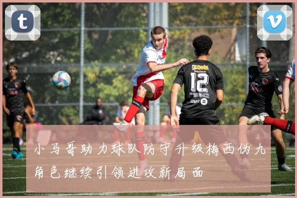 小马哥助力球队防守升级梅西伪九角色继续引领进攻新局面
