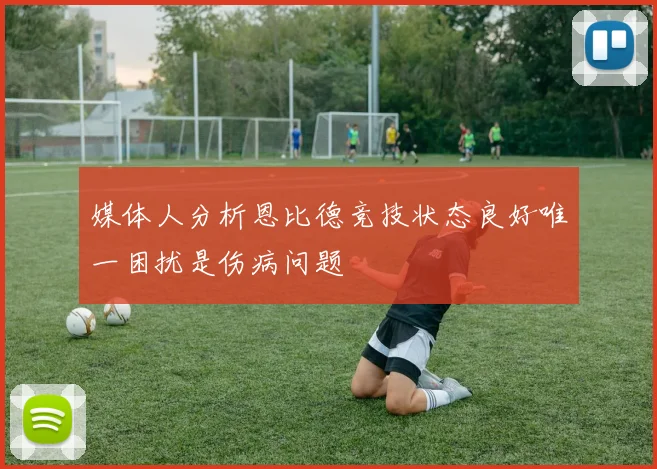 媒体人分析恩比德竞技状态良好唯一困扰是伤病问题
