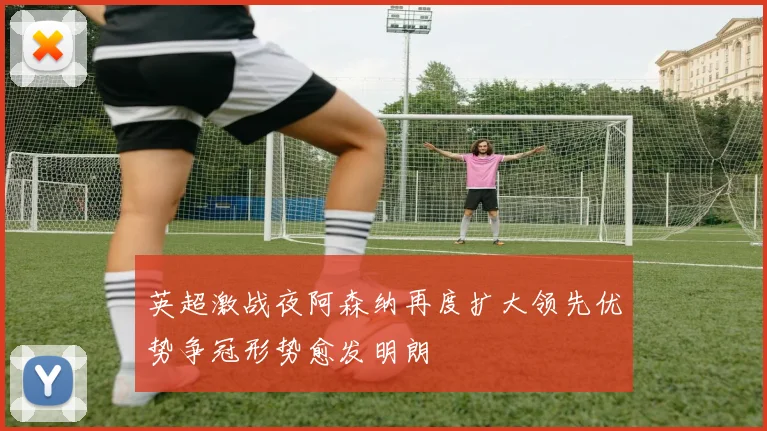 英超激战夜阿森纳再度扩大领先优势争冠形势愈发明朗