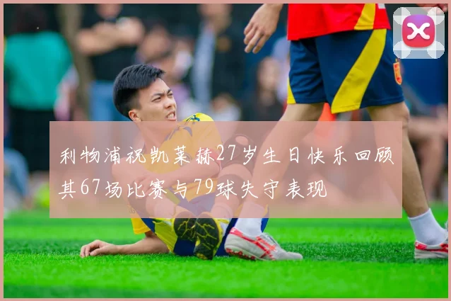 利物浦祝凯莱赫27岁生日快乐回顾其67场比赛与79球失守表现
