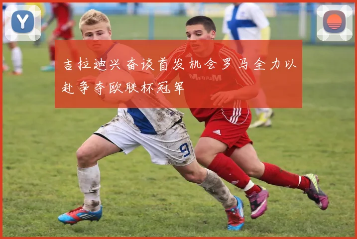 吉拉迪兴奋谈首发机会罗马全力以赴争夺欧联杯冠军