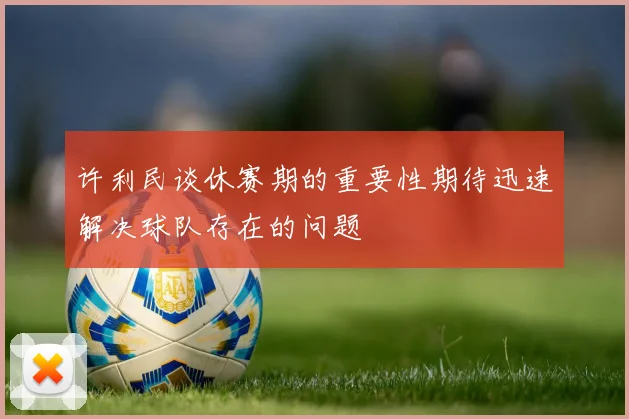 许利民谈休赛期的重要性期待迅速解决球队存在的问题