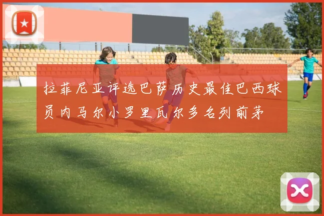 拉菲尼亚评选巴萨历史最佳巴西球员内马尔小罗里瓦尔多名列前茅