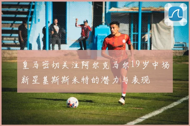 皇马密切关注阿尔克马尔19岁中场新星基斯斯米特的潜力与表现