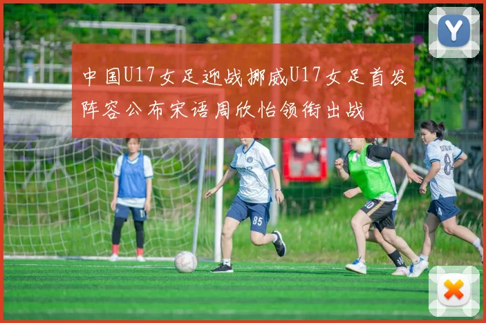 中国U17女足迎战挪威U17女足首发阵容公布宋语周欣怡领衔出战