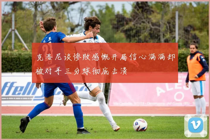 克洛尼谈惨败感慨开局信心满满却被对手三分球彻底击溃