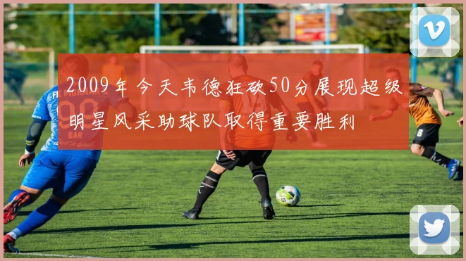2009年今天韦德狂砍50分展现超级明星风采助球队取得重要胜利