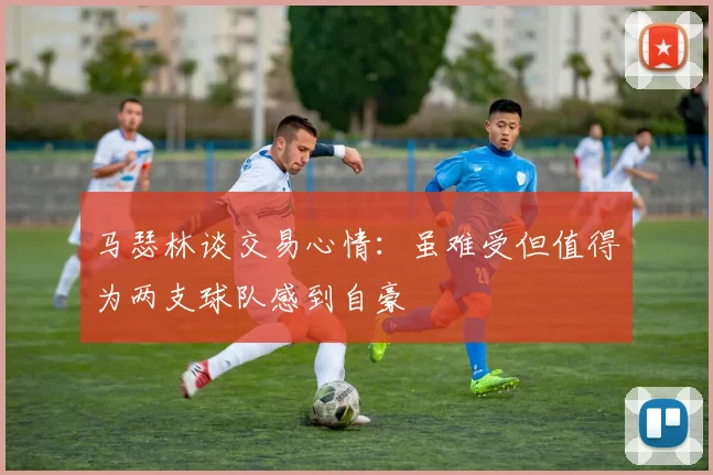 马瑟林谈交易心情：虽难受但值得为两支球队感到自豪