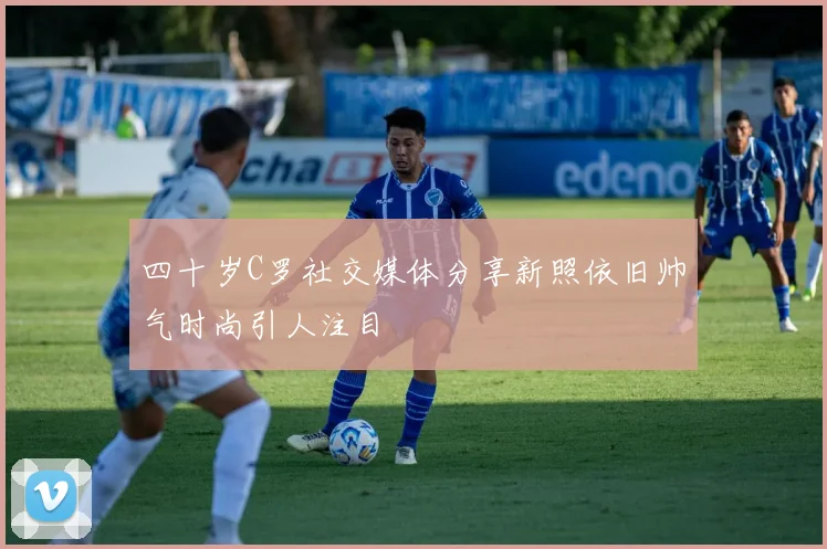 四十岁C罗社交媒体分享新照依旧帅气时尚引人注目