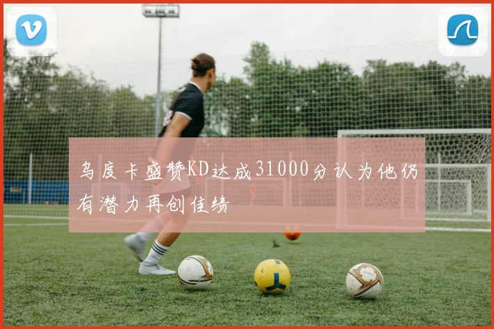 乌度卡盛赞KD达成31000分认为他仍有潜力再创佳绩