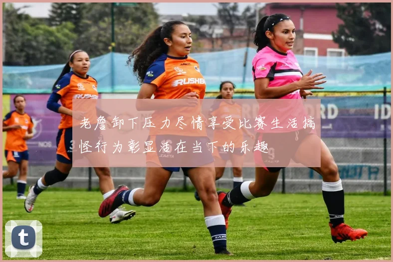 老詹卸下压力尽情享受比赛生活搞怪行为彰显活在当下的乐趣