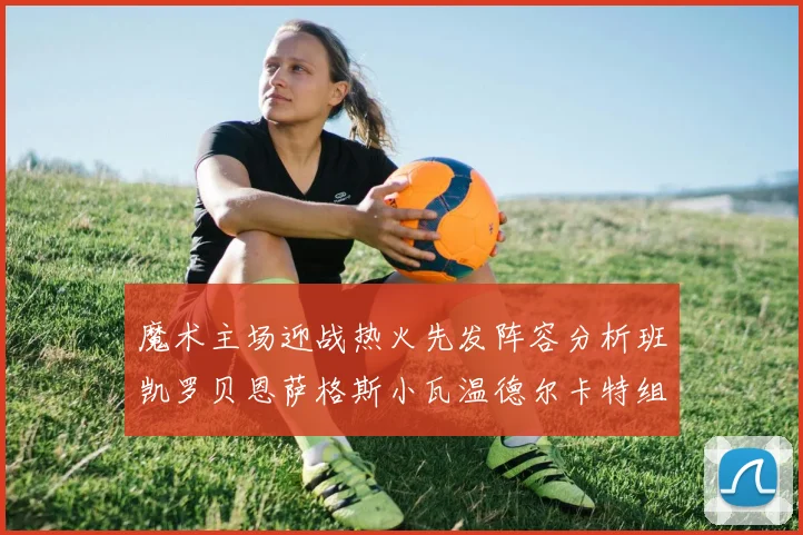 魔术主场迎战热火先发阵容分析班凯罗贝恩萨格斯小瓦温德尔卡特组合展现实力