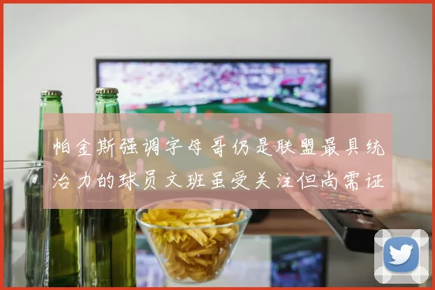 帕金斯强调字母哥仍是联盟最具统治力的球员文班虽受关注但尚需证明自己