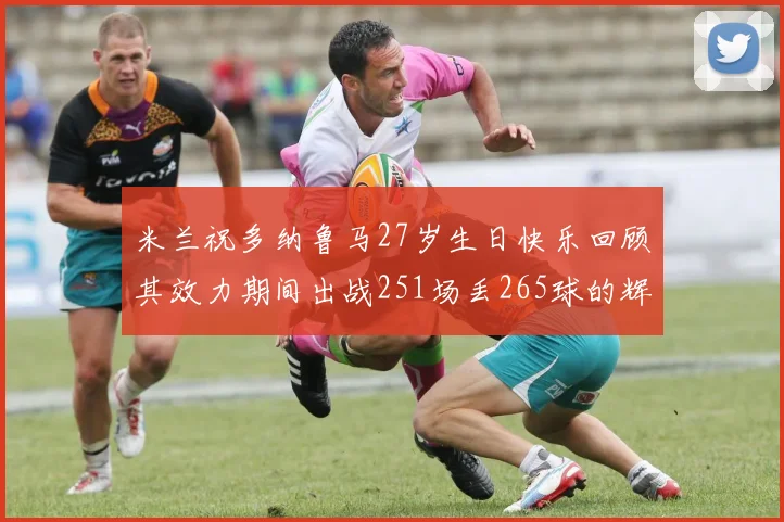 米兰祝多纳鲁马27岁生日快乐回顾其效力期间出战251场丢265球的辉煌历程