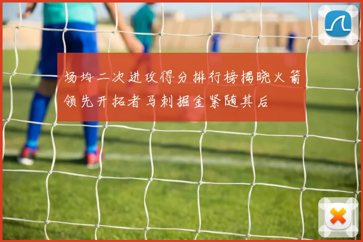 场均二次进攻得分排行榜揭晓火箭领先开拓者马刺掘金紧随其后