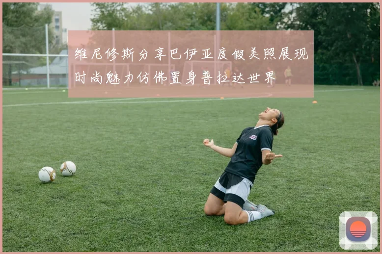 维尼修斯分享巴伊亚度假美照展现时尚魅力仿佛置身普拉达世界