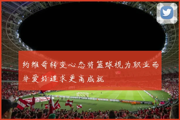 约维奇转变心态将篮球视为职业而非爱好追求更高成就