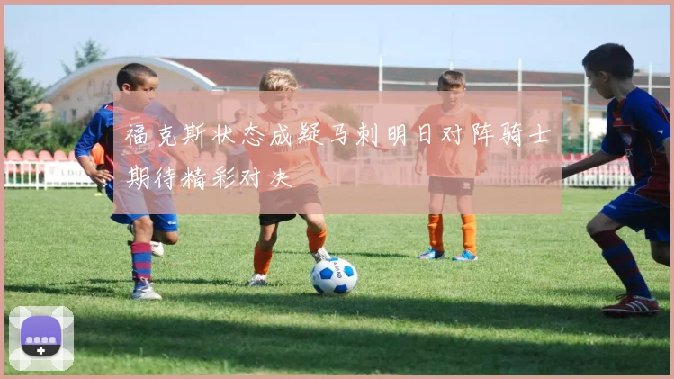 福克斯状态成疑马刺明日对阵骑士期待精彩对决