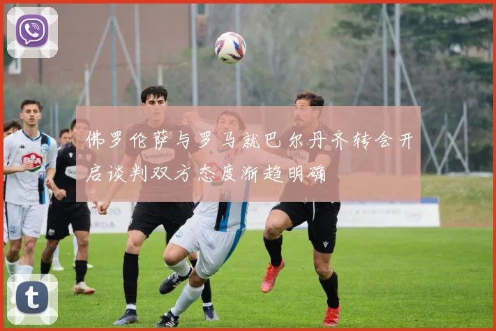 佛罗伦萨与罗马就巴尔丹齐转会开启谈判双方态度渐趋明确